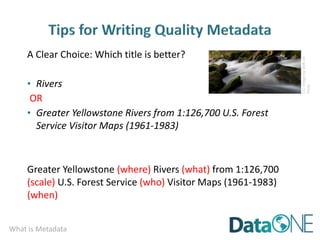 What is Metadata
A Clear Choice: Which title is better?
• Rivers
OR
• Greater Yellowstone Rivers from 1:126,700 U.S. Forest
Service Visitor Maps (1961-1983)
Greater Yellowstone (where) Rivers (what) from 1:126,700
(scale) U.S. Forest Service (who) Visitor Maps (1961-1983)
(when)
CC
image
by
dolfi
on
Flickr
 
