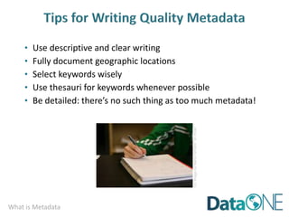 What is Metadata
• Use descriptive and clear writing
• Fully document geographic locations
• Select keywords wisely
• Use thesauri for keywords whenever possible
• Be detailed: there’s no such thing as too much metadata!
CC
image
by
Marco
Arment
on
Flickr
 