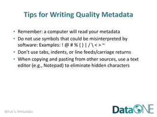 What is Metadata
• Remember: a computer will read your metadata
• Do not use symbols that could be misinterpreted by
software: Examples: ! @ # % { } | /  < > ~
• Don’t use tabs, indents, or line feeds/carriage returns
• When copying and pasting from other sources, use a text
editor (e.g., Notepad) to eliminate hidden characters
 