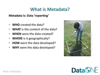 What is Metadata
Metadata is: Data ‘reporting’
• WHO created the data?
• WHAT is the content of the data?
• WHEN were the data created?
• WHERE is it geographically?
• HOW were the data developed?
• WHY were the data developed?
Photo
by
Michelle
Chang.
All
Rights
Reserved
 