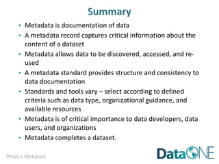 What is Metadata
• Metadata is documentation of data
• A metadata record captures critical information about the
content of a dataset
• Metadata allows data to be discovered, accessed, and re-
used
• A metadata standard provides structure and consistency to
data documentation
• Standards and tools vary – select according to defined
criteria such as data type, organizational guidance, and
available resources
• Metadata is of critical importance to data developers, data
users, and organizations
• Metadata completes a dataset.
 