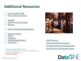 What is Metadata
· Federal Policies:
o Executive Order 12906
o M-13-13 Open Data Policy
· Data Catalogs:
o DataONE
o USGS Science Data Catalog
o Data.gov
More about CSDGM & ISO 19115:
o FGDC Geospatial Metadata Website
· Metadata Tools:
o Metadata Wizard✓
o TKME✓*
o CatMDEdit
o GRIIDC Metadata Editor✓
o ArcGIS 10.2✓
by J B on flickr
· Standard Vocabularies
· USGS Thesaurus
· Global Change Master Directory
· Geographic Names Information System
· Getty Thesaurus of Geographic Names
 Supports Biological Data Profile
* Supports Biological Data Profile, Shoreline Profile, and
Remote Sensing Extension
✓ Provides validation
 