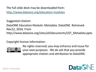 What is Metadata
The full slide deck may be downloaded from:
http://www.dataone.org/education-modules
Suggested citation:
DataONE Education Module: Metadata. DataONE. Retrieved
Nov12, 2016. From
http://www.dataone.org/sites/all/documents/L07_Metadata.pptx
Copyright license information:
No rights reserved; you may enhance and reuse for
your own purposes. We do ask that you provide
appropriate citation and attribution to DataONE.
 