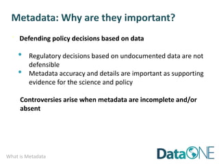 What is Metadata
· Defending policy decisions based on data
• Regulatory decisions based on undocumented data are not
defensible
• Metadata accuracy and details are important as supporting
evidence for the science and policy
Controversies arise when metadata are incomplete and/or
absent
 
