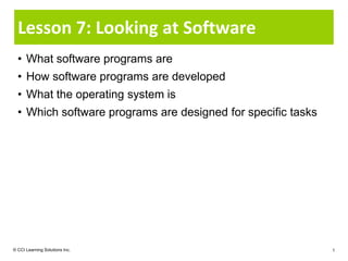 Lesson 7: Looking at Software
  • What software programs are
  • How software programs are developed
  • What the operating system is
  • Which software programs are designed for specific tasks




© CCI Learning Solutions Inc.                                 1
 