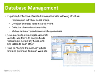 Database Management
  • Organized collection of related information with following structure:
        − Fields contain individual pieces of data
        − Collection of related fields make up record
        − Collection of records make up table
        − Multiple tables of related records make up database
  • Use queries to extract data, generate
    reports, use forms to access fields
    within table, set up key fields, and
    link tables to each other
  • Can be “behind the scenes” to help
    find and purchase items on Web site




© CCI Learning Solutions Inc.                                               10
 