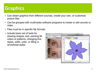 Graphics
  • Can obtain graphics from different sources, create your own, or customize
    picture files
  • Can be grouped with multimedia software programs to create or edit sounds or
    video
  • Files must be in specific file formats
  • Include basic set of tools for
    drawing shapes, text, painting fill
    colors or patterns, changing line
    styles, width, color, or filling in
    arrowhead styles




© CCI Learning Solutions Inc.                                                      11
 