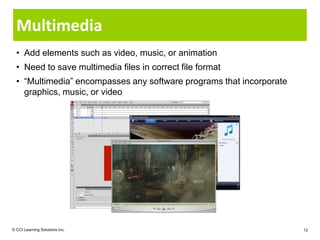 Multimedia
  • Add elements such as video, music, or animation
  • Need to save multimedia files in correct file format
  • “Multimedia” encompasses any software programs that incorporate
    graphics, music, or video




© CCI Learning Solutions Inc.                                         12
 