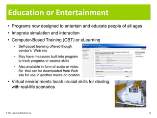 Education or Entertainment
  • Programs now designed to entertain and educate people of all ages
  • Integrate simulation and interaction
  • Computer-Based Training (CBT) or eLearning
        − Self-paced learning offered though
          vendor’s Web site
        − May have measures built into program
          to track progress or assess skills
        − Also available in form of audio or video
          file that can be downloaded from Web
          site for use in another media or location
  • Virtual environments teach crucial skills for dealing
    with real-life scenarios




© CCI Learning Solutions Inc.                                           13
 