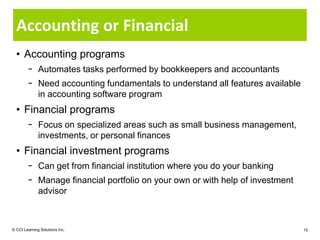 Accounting or Financial
  • Accounting programs
        − Automates tasks performed by bookkeepers and accountants
        − Need accounting fundamentals to understand all features available
          in accounting software program
  • Financial programs
        − Focus on specialized areas such as small business management,
          investments, or personal finances
  • Financial investment programs
        − Can get from financial institution where you do your banking
        − Manage financial portfolio on your own or with help of investment
          advisor



© CCI Learning Solutions Inc.                                                 15
 