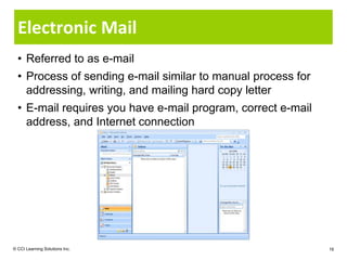 Electronic Mail
  • Referred to as e-mail
  • Process of sending e-mail similar to manual process for
    addressing, writing, and mailing hard copy letter
  • E-mail requires you have e-mail program, correct e-mail
    address, and Internet connection




© CCI Learning Solutions Inc.                                 16
 