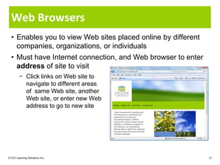 Web Browsers
  • Enables you to view Web sites placed online by different
    companies, organizations, or individuals
  • Must have Internet connection, and Web browser to enter
    address of site to visit
        − Click links on Web site to
          navigate to different areas
          of same Web site, another
          Web site, or enter new Web
          address to go to new site




© CCI Learning Solutions Inc.                                  17
 