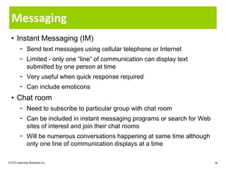 Messaging
  • Instant Messaging (IM)
        − Send text messages using cellular telephone or Internet
        − Limited - only one “line” of communication can display text
          submitted by one person at time
        − Very useful when quick response required
        − Can include emoticons
  • Chat room
        − Need to subscribe to particular group with chat room
        − Can be included in instant messaging programs or search for Web
          sites of interest and join their chat rooms
        − Will be numerous conversations happening at same time although
          only one line of communication displays at a time

© CCI Learning Solutions Inc.                                               18
 