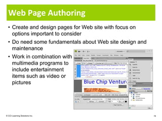 Web Page Authoring
  • Create and design pages for Web site with focus on
    options important to consider
  • Do need some fundamentals about Web site design and
    maintenance
  • Work in combination with
    multimedia programs to
    include entertainment
    items such as video or
    pictures




© CCI Learning Solutions Inc.                             19
 