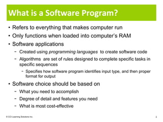 What is a Software Program?
  • Refers to everything that makes computer run
  • Only functions when loaded into computer’s RAM
  • Software applications
        − Created using programming languages to create software code
        − Algorithms are set of rules designed to complete specific tasks in
          specific sequences
                − Specifies how software program identifies input type, and then proper
                  format for output
  • Software choice should be based on
        − What you need to accomplish
        − Degree of detail and features you need
        − What is most cost-effective

© CCI Learning Solutions Inc.                                                             2
 