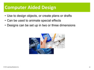 Computer Aided Design
  • Use to design objects, or create plans or drafts
  • Can be used to animate special effects
  • Designs can be set up in two or three dimensions




© CCI Learning Solutions Inc.                          21
 