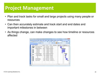 Project Management
  • Plan and track tasks for small and large projects using many people or
    resources
  • Can then accurately estimate and track start and end dates and
    important milestones in between
  • As things change, can make changes to see how timeline or resources
    affected




© CCI Learning Solutions Inc.                                                22
 