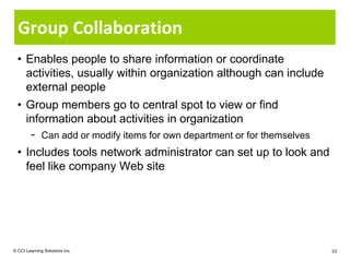 Group Collaboration
  • Enables people to share information or coordinate
    activities, usually within organization although can include
    external people
  • Group members go to central spot to view or find
    information about activities in organization
        − Can add or modify items for own department or for themselves
  • Includes tools network administrator can set up to look and
    feel like company Web site




© CCI Learning Solutions Inc.                                            23
 