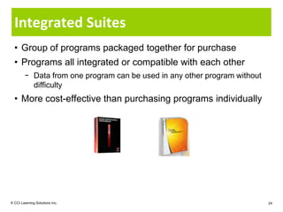 Integrated Suites
  • Group of programs packaged together for purchase
  • Programs all integrated or compatible with each other
        − Data from one program can be used in any other program without
          difficulty
  • More cost-effective than purchasing programs individually




© CCI Learning Solutions Inc.                                              24
 
