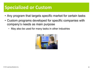 Specialized or Custom
  • Any program that targets specific market for certain tasks
  • Custom programs developed for specific companies with
    company’s needs as main purpose
        − May also be used for many tasks in other industries




© CCI Learning Solutions Inc.                                    25
 
