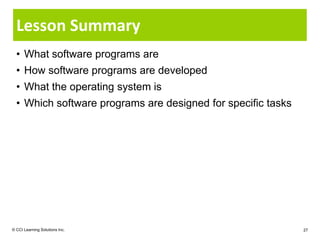 Lesson Summary
  • What software programs are
  • How software programs are developed
  • What the operating system is
  • Which software programs are designed for specific tasks




© CCI Learning Solutions Inc.                                 27
 