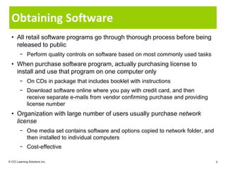 Obtaining Software
  • All retail software programs go through thorough process before being
    released to public
        − Perform quality controls on software based on most commonly used tasks
  • When purchase software program, actually purchasing license to
    install and use that program on one computer only
        − On CDs in package that includes booklet with instructions
        − Download software online where you pay with credit card, and then
          receive separate e-mails from vendor confirming purchase and providing
          license number
  • Organization with large number of users usually purchase network
    license
        − One media set contains software and options copied to network folder, and
          then installed to individual computers
        − Cost-effective

© CCI Learning Solutions Inc.                                                         3
 
