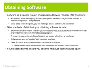 Obtaining Software
  • Software as a Service (SaaS) or Application Service Provider (ASP) licensing
        −     Access and use software program from your system via network, organization intranet, or
              Internet using valid ID and password
        −     Once SaaS contract expires, you can no longer access software until you renew

  • Other methods of distributing or obtaining software include
        −     Shareware are trial version software you download for free, but usually have limited functionality
              or provide limited amount of time to access program
        −     Freeware programs do not charge fees and are shared with others at no charge
        −     Software can also be “bundled” with computer purchase
        −     Open Source is where programming code available to anyone
                −    Modify program to your needs and then share your version with others but cannot charge for it

  • Your responsibility to ensure you observe whatever licensing rules apply




© CCI Learning Solutions Inc.                                                                                        4
 
