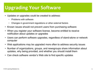 Upgrading Your Software
  • Updates or upgrades could be created to address:
        − Problems with software
        − Changes in government regulations or other external factors
  • Known issues should not prevent users from purchasing software
  • When you register your software license, become entitled to receive
    notification about updates or upgrades
  • Users can perform software upgrades, regardless of stand-alone or network
    computer
  • Web applications may be upgraded more often to address security issues
  • Number of organizations, groups, and newsgroups share information about
    updates, why being provided, and whether you should install them
  • Can check software vendor’s Web site to find specific updates




© CCI Learning Solutions Inc.                                                   5
 