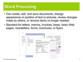 Word Processing
  • Can create, edit, and save documents, change
    appearance or position of text or pictures, review changes
    made by others, or remove items no longer needed.
  • Standard for letters, memos, invoices, faxes, basic Web
    pages, newsletters, forms, brochures, or flyers




© CCI Learning Solutions Inc.                                    7
 
