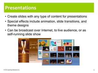 Presentations
  • Create slides with any type of content for presentations
  • Special effects include animation, slide transitions, and
    theme designs
  • Can be broadcast over Internet, to live audience, or as
    self-running slide show




© CCI Learning Solutions Inc.                                   9
 