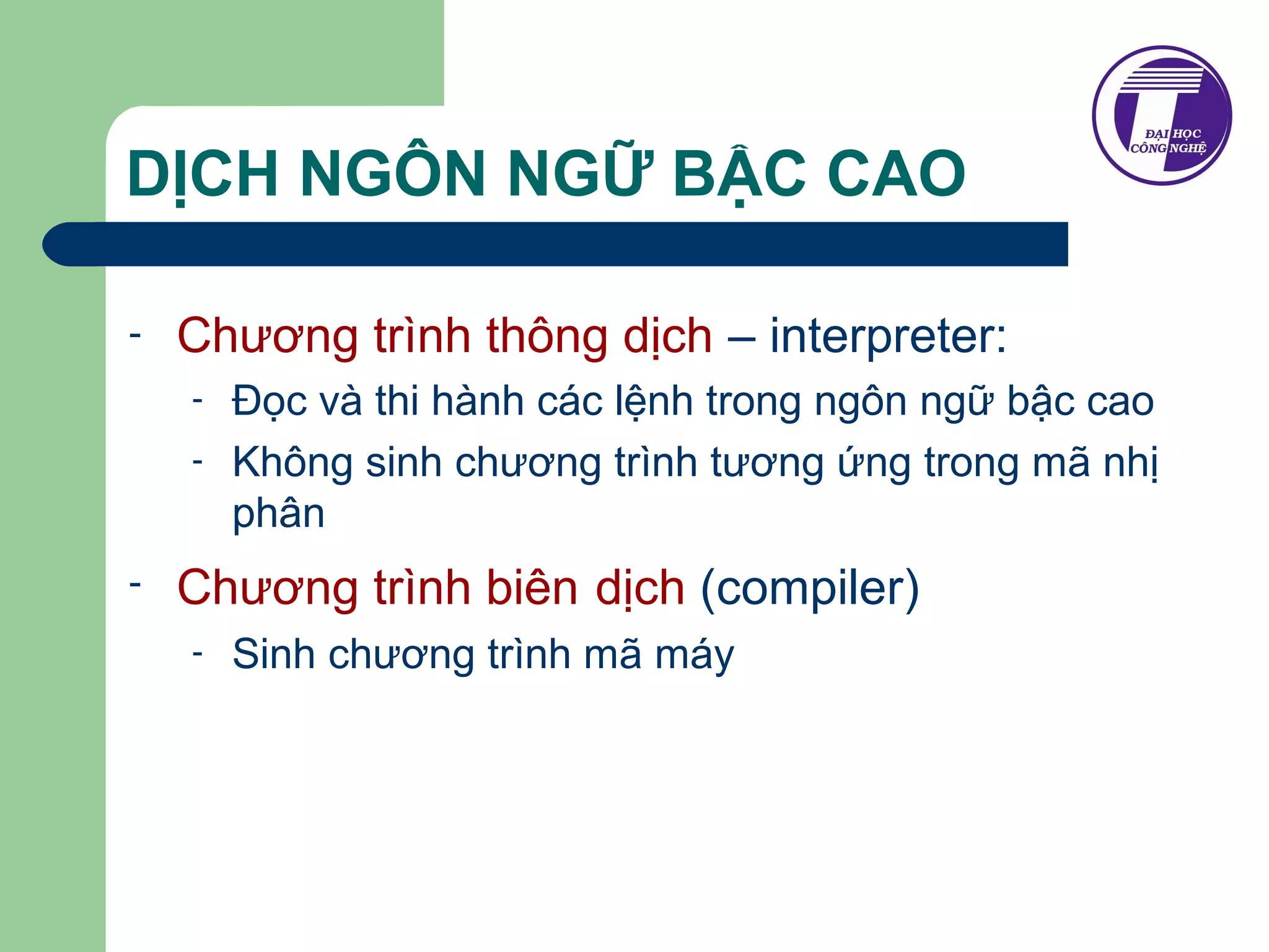 DỊCH NGÔN NGỮ BẬC CAO 
- Chương trình thông dịch – interpreter: 
- Đọc và thi hành các lệnh trong ngôn ngữ bậc cao 
- Không sinh chương trình tương ứng trong mã nhị 
phân 
- Chương trình biên dịch (compiler) 
- Sinh chương trình mã máy 
 
