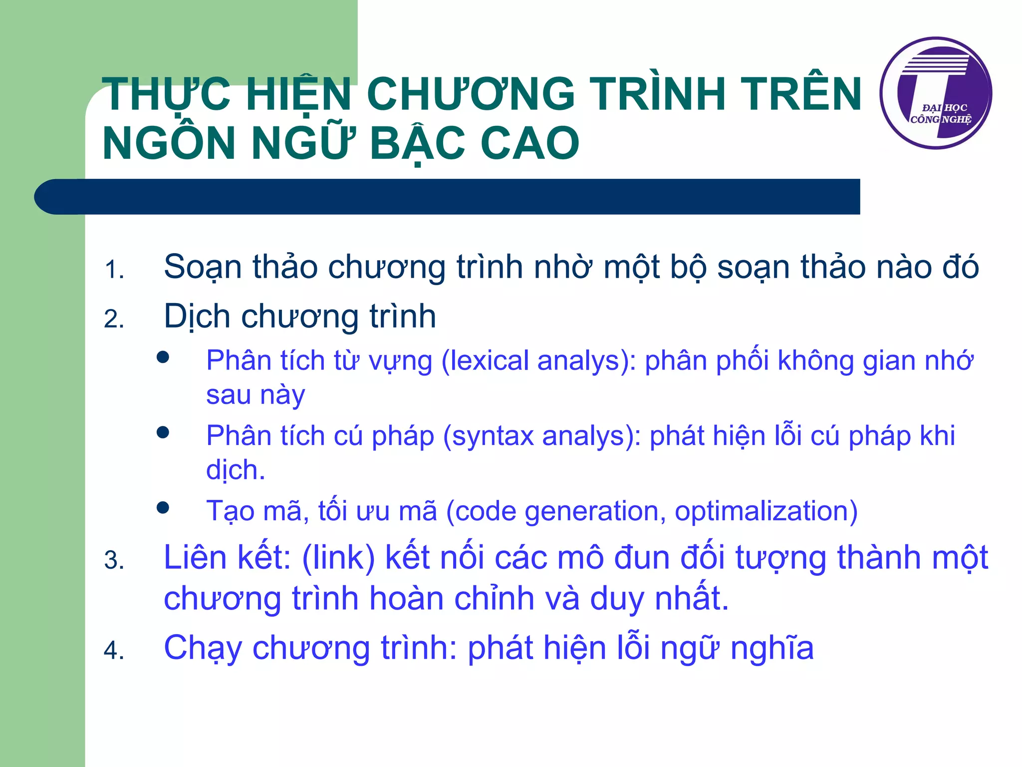 THỰC HIỆN CHƯƠNG TRÌNH TRÊN 
NGÔN NGỮ BẬC CAO 
1. Soạn thảo chương trình nhờ một bộ soạn thảo nào đó 
2. Dịch chương trình 
 Phân tích từ vựng (lexical analys): phân phối không gian nhớ 
sau này 
 Phân tích cú pháp (syntax analys): phát hiện lỗi cú pháp khi 
dịch. 
 Tạo mã, tối ưu mã (code generation, optimalization) 
3. Liên kết: (link) kết nối các mô đun đối tượng thành một 
chương trình hoàn chỉnh và duy nhất. 
4. Chạy chương trình: phát hiện lỗi ngữ nghĩa 
 