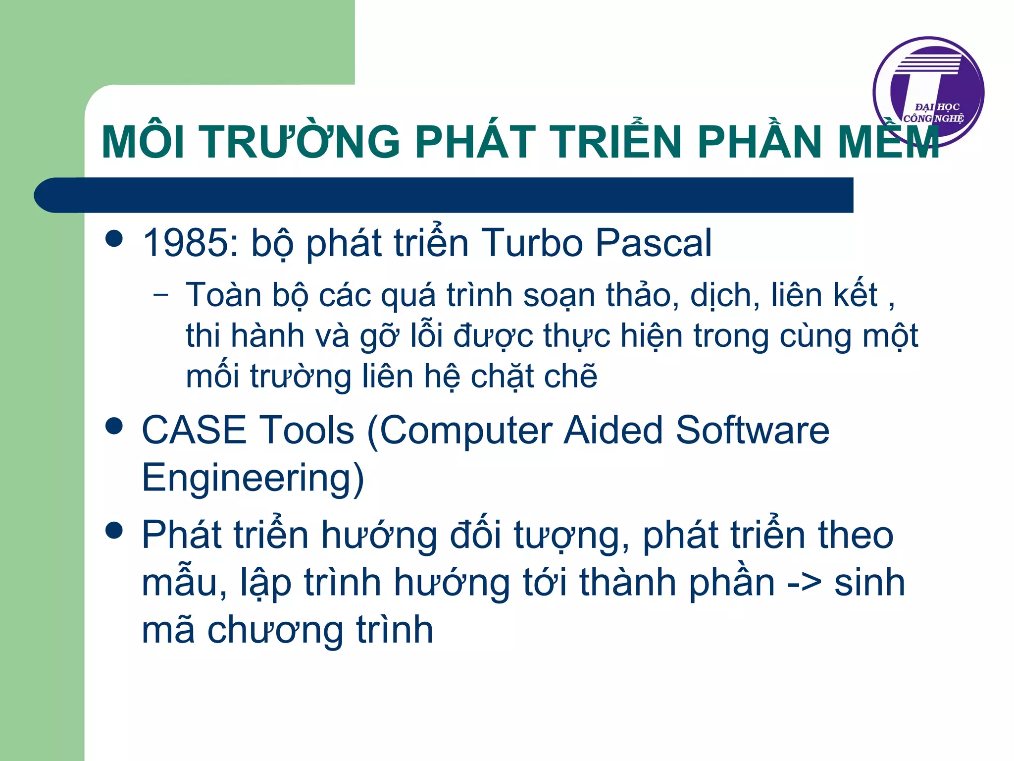 MÔI TRƯỜNG PHÁT TRIỂN PHẦN MỀM 
 1985: bộ phát triển Turbo Pascal 
– Toàn bộ các quá trình soạn thảo, dịch, liên kết , 
thi hành và gỡ lỗi được thực hiện trong cùng một 
mối trường liên hệ chặt chẽ 
 CASE Tools (Computer Aided Software 
Engineering) 
 Phát triển hướng đối tượng, phát triển theo 
mẫu, lập trình hướng tới thành phần -> sinh 
mã chương trình 
 