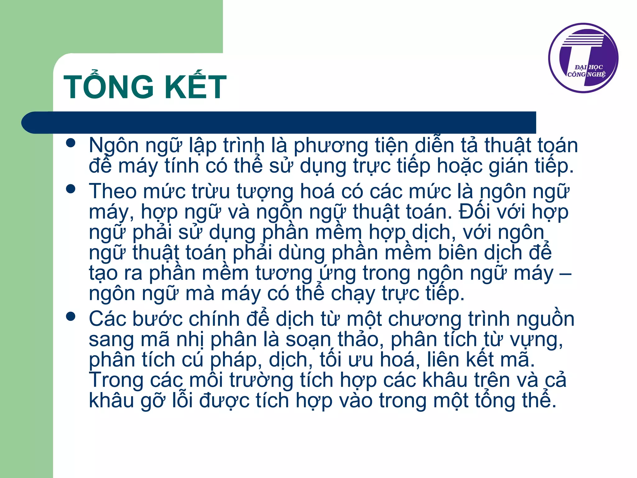 TỔNG KẾT 
 Ngôn ngữ lập trình là phương tiện diễn tả thuật toán 
để máy tính có thể sử dụng trực tiếp hoặc gián tiếp. 
 Theo mức trừu tượng hoá có các mức là ngôn ngữ 
máy, hợp ngữ và ngôn ngữ thuật toán. Đối với hợp 
ngữ phải sử dụng phần mềm hợp dịch, với ngôn 
ngữ thuật toán phải dùng phần mềm biên dịch để 
tạo ra phần mềm tương ứng trong ngôn ngữ máy – 
ngôn ngữ mà máy có thể chạy trực tiếp. 
 Các bước chính để dịch từ một chương trình nguồn 
sang mã nhị phân là soạn thảo, phân tích từ vựng, 
phân tích cú pháp, dịch, tối ưu hoá, liên kết mã. 
Trong các môi trường tích hợp các khâu trên và cả 
khâu gỡ lỗi được tích hợp vào trong một tổng thể. 
 