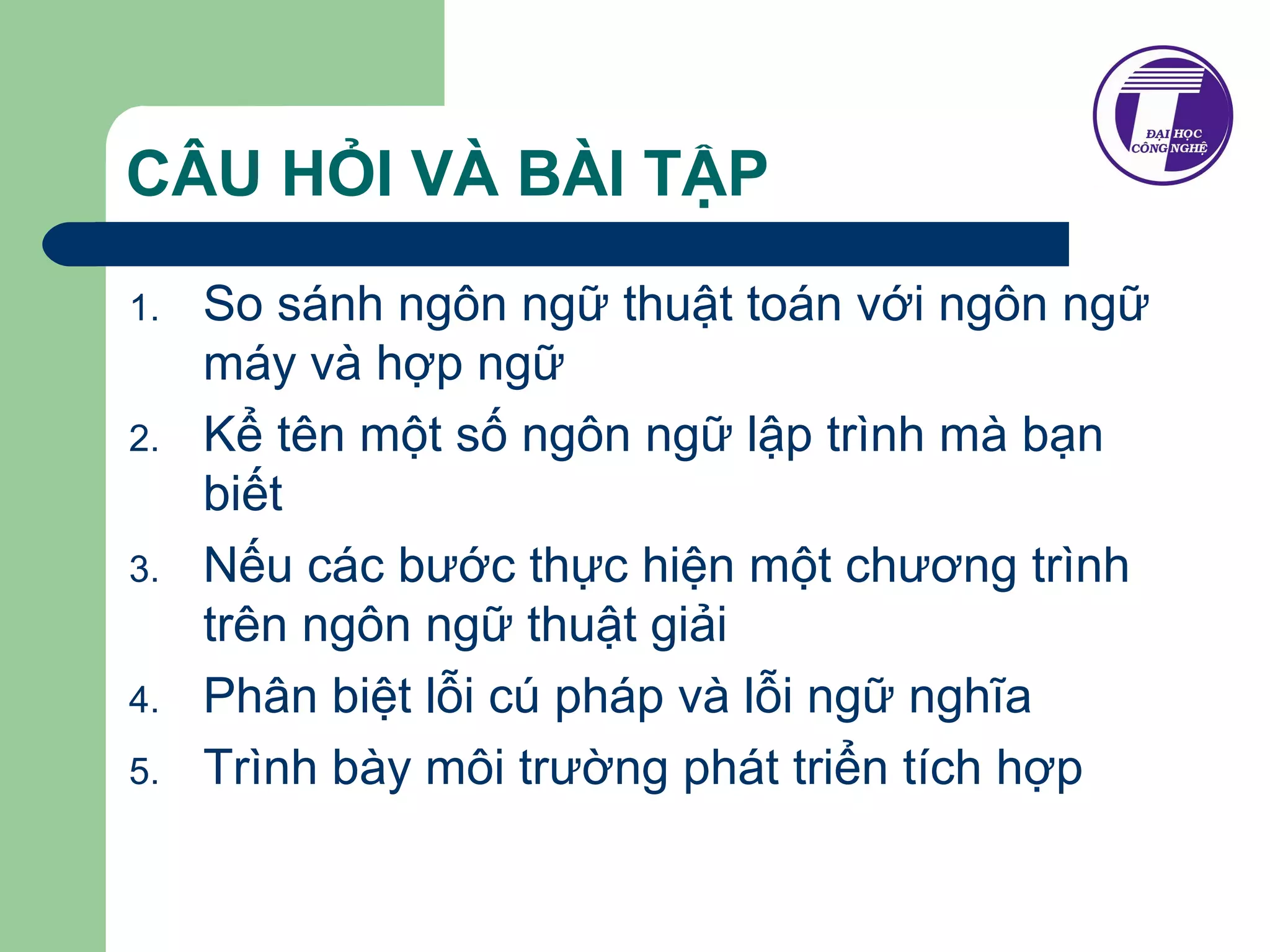 CÂU HỎI VÀ BÀI TẬP 
1. So sánh ngôn ngữ thuật toán với ngôn ngữ 
máy và hợp ngữ 
2. Kể tên một số ngôn ngữ lập trình mà bạn 
biết 
3. Nếu các bước thực hiện một chương trình 
trên ngôn ngữ thuật giải 
4. Phân biệt lỗi cú pháp và lỗi ngữ nghĩa 
5. Trình bày môi trường phát triển tích hợp 
