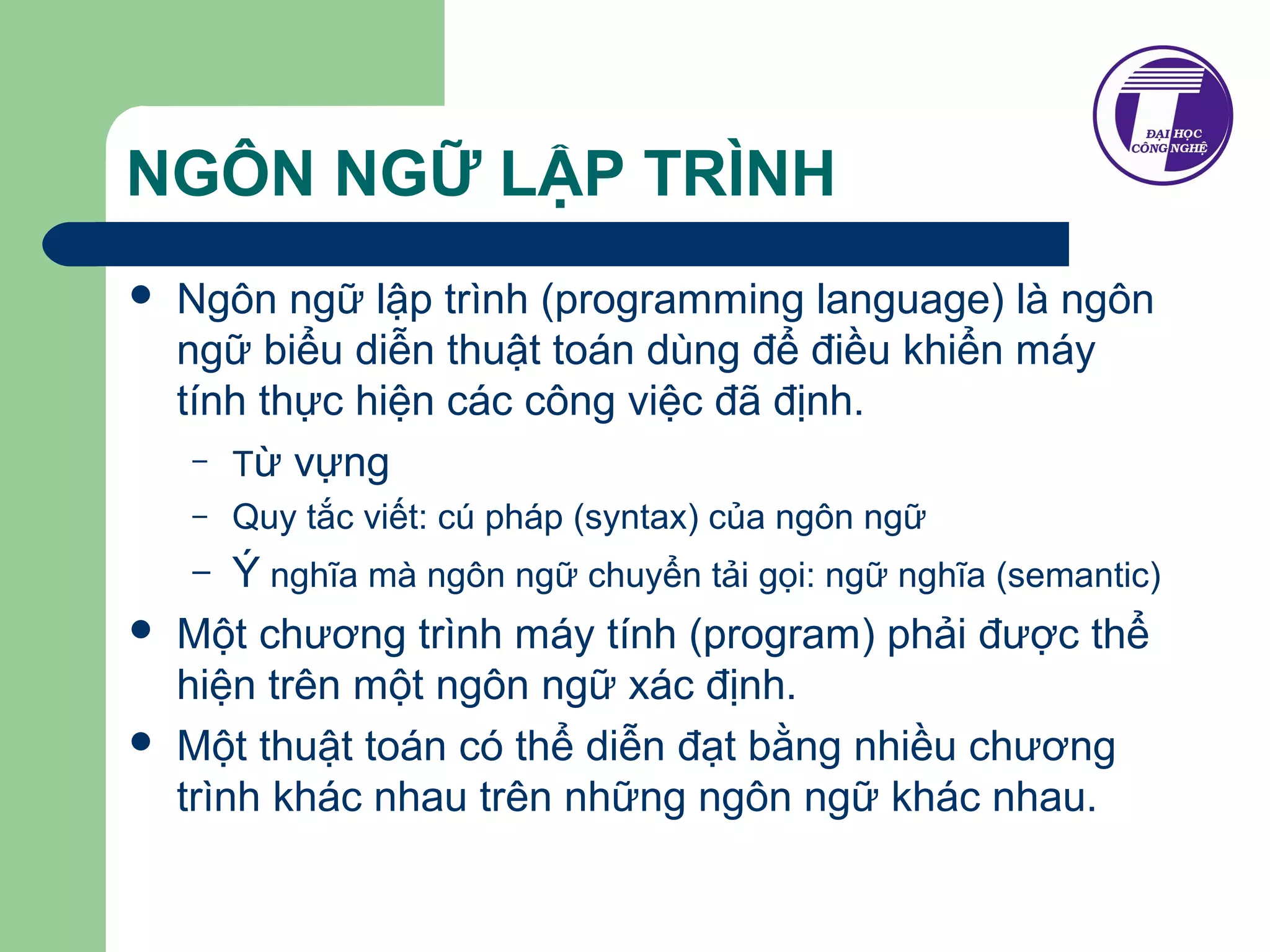 NGÔN NGỮ LẬP TRÌNH 
 Ngôn ngữ lập trình (programming language) là ngôn 
ngữ biểu diễn thuật toán dùng để điều khiển máy 
tính thực hiện các công việc đã định. 
– Từ vựng 
– Quy tắc viết: cú pháp (syntax) của ngôn ngữ 
– Ý nghĩa mà ngôn ngữ chuyển tải gọi: ngữ nghĩa (semantic) 
 Một chương trình máy tính (program) phải được thể 
hiện trên một ngôn ngữ xác định. 
 Một thuật toán có thể diễn đạt bằng nhiều chương 
trình khác nhau trên những ngôn ngữ khác nhau. 
 