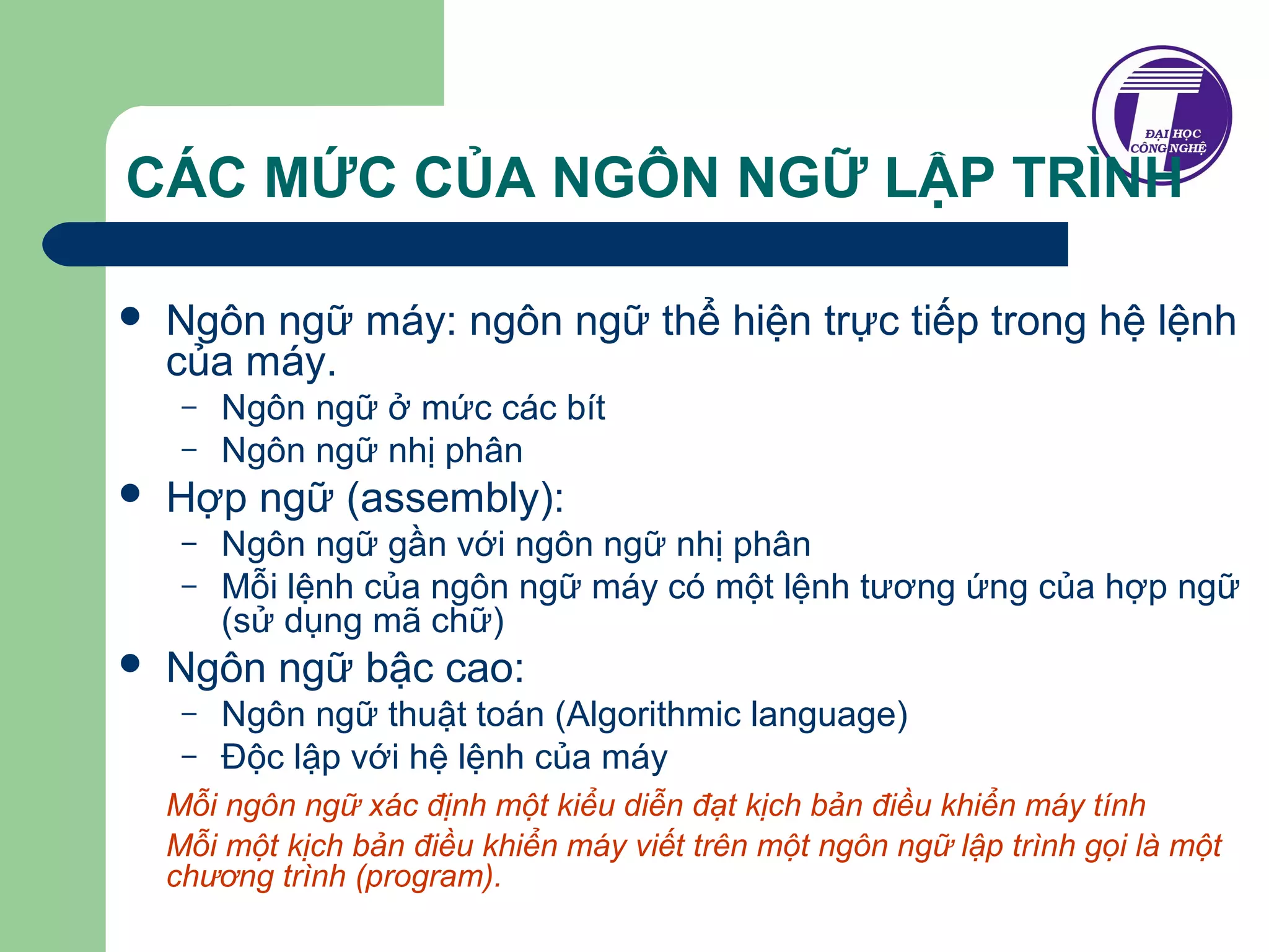 CÁC MỨC CỦA NGÔN NGỮ LẬP TRÌNH 
 Ngôn ngữ máy: ngôn ngữ thể hiện trực tiếp trong hệ lệnh 
của máy. 
– Ngôn ngữ ở mức các bít 
– Ngôn ngữ nhị phân 
 Hợp ngữ (assembly): 
– Ngôn ngữ gần với ngôn ngữ nhị phân 
– Mỗi lệnh của ngôn ngữ máy có một lệnh tương ứng của hợp ngữ 
(sử dụng mã chữ) 
 Ngôn ngữ bậc cao: 
– Ngôn ngữ thuật toán (Algorithmic language) 
– Độc lập với hệ lệnh của máy 
Mỗi ngôn ngữ xác định một kiểu diễn đạt kịch bản điều khiển máy tính 
Mỗi một kịch bản điều khiển máy viết trên một ngôn ngữ lập trình gọi là một 
chương trình (program). 
 