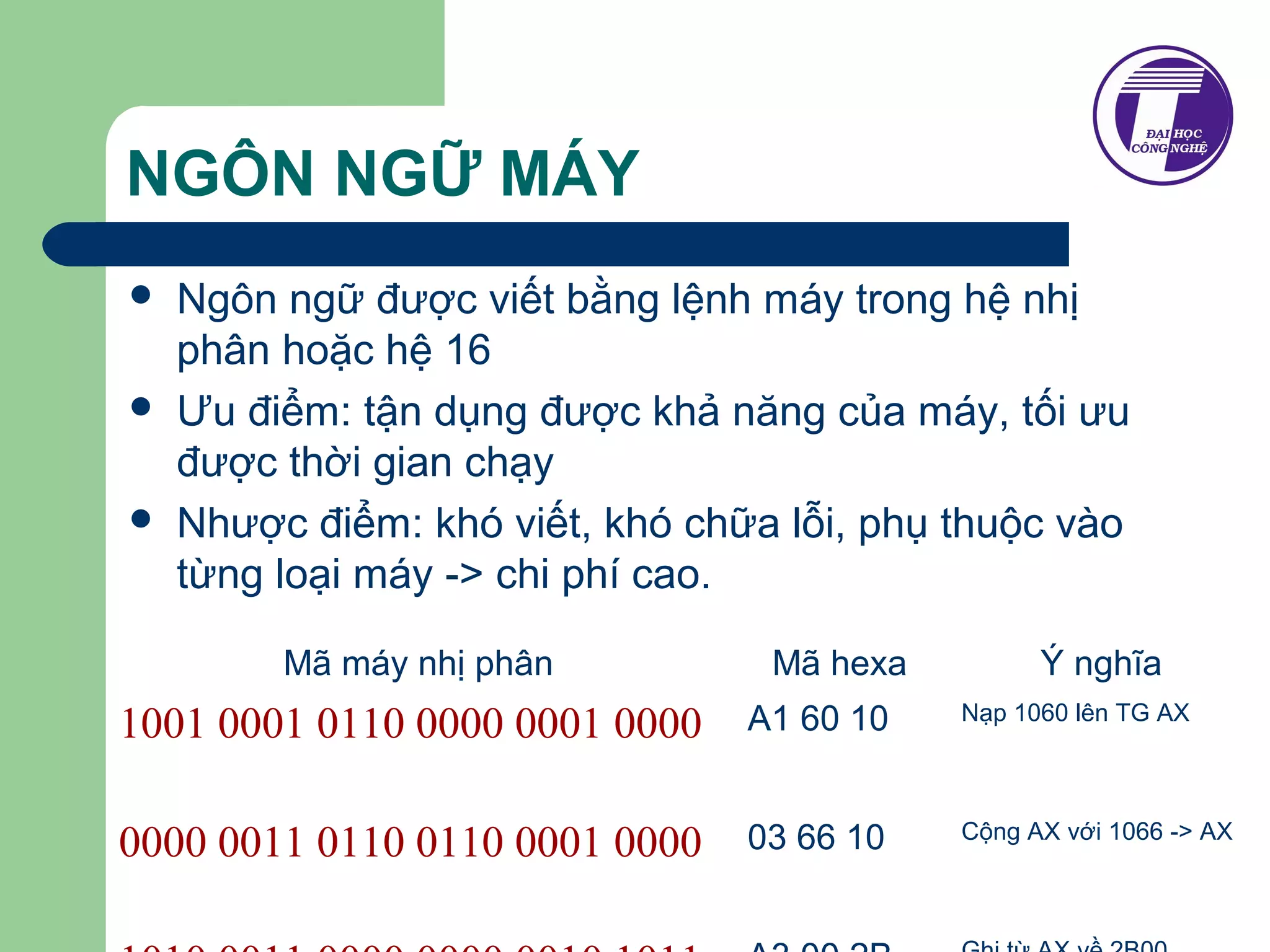 NGÔN NGỮ MÁY 
 Ngôn ngữ được viết bằng lệnh máy trong hệ nhị 
phân hoặc hệ 16 
 Ưu điểm: tận dụng được khả năng của máy, tối ưu 
được thời gian chạy 
 Nhược điểm: khó viết, khó chữa lỗi, phụ thuộc vào 
từng loại máy -> chi phí cao. 
Mã máy nhị phân Mã hexa Ý nghĩa 
1001 0001 0110 0000 0001 0000 
A1 60 10 Nạp 1060 lên TG AX 
0000 0011 0110 0110 0001 0000 
03 66 10 Cộng AX với 1066 -> AX 
1010 0011 0000 0000 0010 1011 
A3 00 2B Ghi từ AX về 2B00 
 