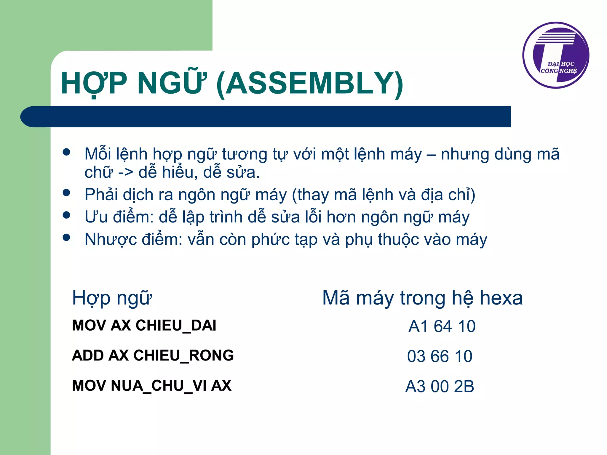HỢP NGỮ (ASSEMBLY) 
 Mỗi lệnh hợp ngữ tương tự với một lệnh máy – nhưng dùng mã 
chữ -> dễ hiểu, dễ sửa. 
 Phải dịch ra ngôn ngữ máy (thay mã lệnh và địa chỉ) 
 Ưu điểm: dễ lập trình dễ sửa lỗi hơn ngôn ngữ máy 
 Nhược điểm: vẫn còn phức tạp và phụ thuộc vào máy 
Hợp ngữ Mã máy trong hệ hexa 
MOV AX CHIEU_DAI A1 64 10 
ADD AX CHIEU_RONG 03 66 10 
MOV NUA_CHU_VI AX A3 00 2B 
 