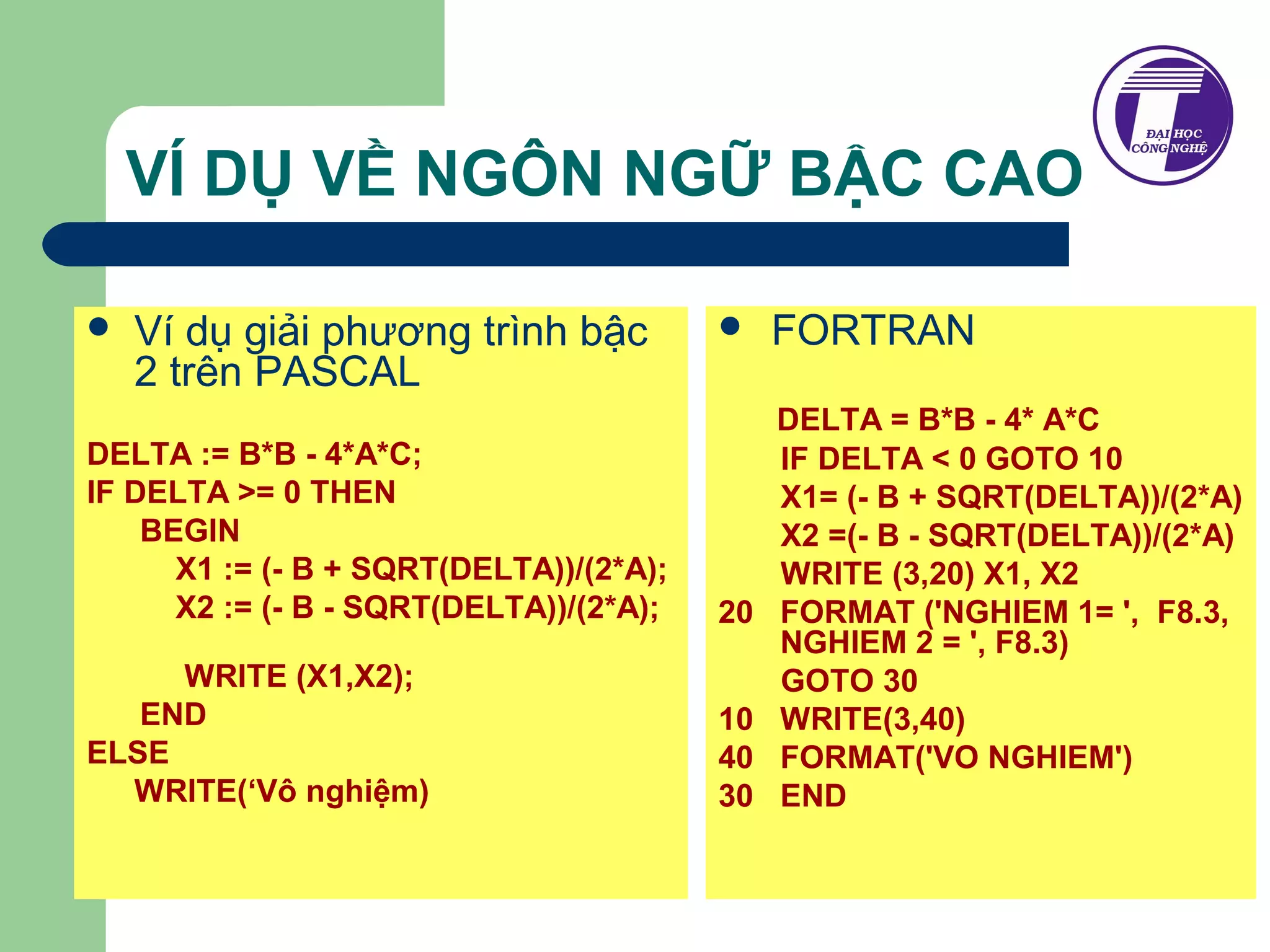 VÍ DỤ VỀ NGÔN NGỮ BẬC CAO 
 Ví dụ giải phương trình bậc 
2 trên PASCAL 
DELTA := B*B - 4*A*C; 
IF DELTA >= 0 THEN 
BEGIN 
X1 := (- B + SQRT(DELTA))/(2*A); 
X2 := (- B - SQRT(DELTA))/(2*A); 
WRITE (X1,X2); 
END 
ELSE 
WRITE(‘Vô nghiệm) 
 FORTRAN 
DELTA = B*B - 4* A*C 
IF DELTA < 0 GOTO 10 
X1= (- B + SQRT(DELTA))/(2*A) 
X2 =(- B - SQRT(DELTA))/(2*A) 
WRITE (3,20) X1, X2 
20 FORMAT ('NGHIEM 1= ', F8.3, 
NGHIEM 2 = ', F8.3) 
GOTO 30 
10 WRITE(3,40) 
40 FORMAT('VO NGHIEM') 
30 END 
 