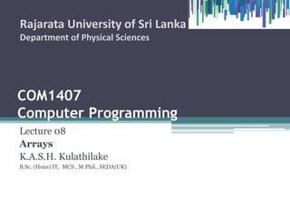 COM1407
Computer Programming
Lecture 08
Arrays
K.A.S.H. Kulathilake
B.Sc. (Hons) IT, MCS , M.Phil., SEDA(UK)
Rajarata University of Sri Lanka
Department of Physical Sciences
1
 