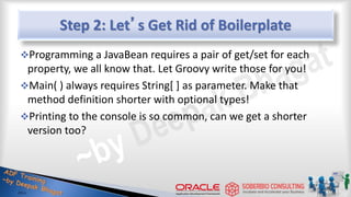 Step 2: Let’s Get Rid of Boilerplate
Programming a JavaBean requires a pair of get/set for each
property, we all know that. Let Groovy write those for you!
Main( ) always requires String[ ] as parameter. Make that
method definition shorter with optional types!
Printing to the console is so common, can we get a shorter
version too?
11
 