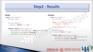 Step2 - Results
Result
class HelloWorld {
String name
String greet()
{ return "Hello "+ name }
static void main( args ){
HelloWorld helloWorld = new HelloWorld()
helloWorld.setName("Groovy")
println( helloWorld.greet() )
}
}
Previous
class HelloWorld {
String name
void setName(String name)
{ this.name = name }
String getName(){ return name }
String greet()
{ return "Hello "+ name }
static void main(String args[]){
HelloWorld helloWorld = new HelloWorld()
helloWorld.setName("Groovy")
System.err.println( helloWorld.greet() )
}
}
12
 