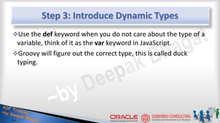 Step 3: Introduce Dynamic Types
Use the def keyword when you do not care about the type of a
variable, think of it as the var keyword in JavaScript.
Groovy will figure out the correct type, this is called duck
typing.
13
 