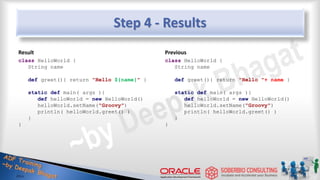 Step 4 - Results
Result
class HelloWorld {
String name
def greet(){ return "Hello ${name}" }
static def main( args ){
def helloWorld = new HelloWorld()
helloWorld.setName("Groovy")
println( helloWorld.greet() )
}
}
Previous
class HelloWorld {
String name
def greet(){ return "Hello "+ name }
static def main( args ){
def helloWorld = new HelloWorld()
helloWorld.setName("Groovy")
println( helloWorld.greet() )
}
}
16
 
