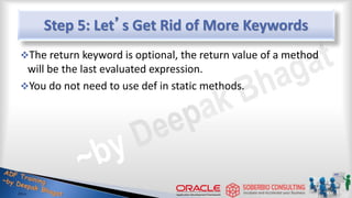 Step 5: Let’s Get Rid of More Keywords
The return keyword is optional, the return value of a method
will be the last evaluated expression.
You do not need to use def in static methods.
17
 