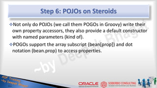 Step 6: POJOs on Steroids
Not only do POJOs (we call them POGOs in Groovy) write their
own property accessors, they also provide a default constructor
with named parameters (kind of).
POGOs support the array subscript (bean[prop]) and dot
notation (bean.prop) to access properties.
19
 