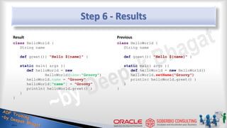 Step 6 - Results
Result
class HelloWorld {
String name
def greet(){ "Hello ${name}" }
static main( args ){
def helloWorld = new
HelloWorld(name:"Groovy")
helloWorld.name = "Groovy"
helloWorld["name"] = "Groovy"
println( helloWorld.greet() )
}
}
Previous
class HelloWorld {
String name
def greet(){ "Hello ${name}" }
static main( args ){
def helloWorld = new HelloWorld()
helloWorld.setName("Groovy")
println( helloWorld.greet() )
}
}
20
 