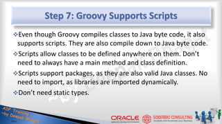 Step 7: Groovy Supports Scripts
Even though Groovy compiles classes to Java byte code, it also
supports scripts. They are also compile down to Java byte code.
Scripts allow classes to be defined anywhere on them. Don’t
need to always have a main method and class definition.
Scripts support packages, as they are also valid Java classes. No
need to import, as libraries are imported dynamically.
Don’t need static types.
21
 