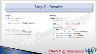 Step 7 - Results
Result
class HelloWorld {
String name
def greet() { "Hello $name" }
}
def helloWorld = new
HelloWorld(name:"Groovy")
println helloWorld.greet()
Previous
class HelloWorld {
String name
def greet(){ "Hello ${name}" }
static main( args ){
def helloWorld = new
HelloWorld(name:"Groovy")
helloWorld.name = "Groovy"
helloWorld["name"] = "Groovy"
println( helloWorld.greet() )
}
}
22
 
